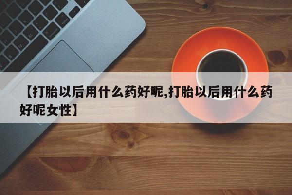 打胎药专卖微信方式【打胎以后用什么药好呢,打胎以后用什么药好呢女性】