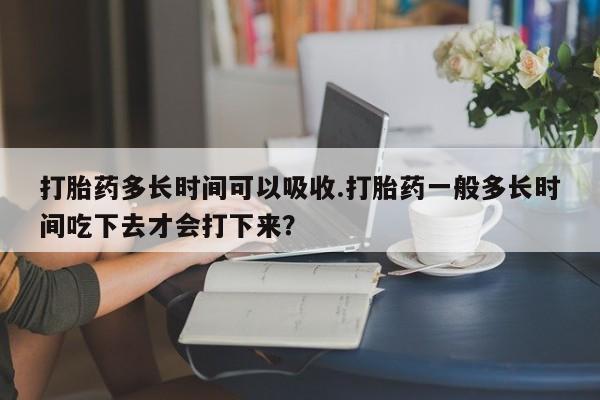 打胎药专卖微信方式打胎药多长时间可以吸收.打胎药一般多长时间吃下去才会打下来？