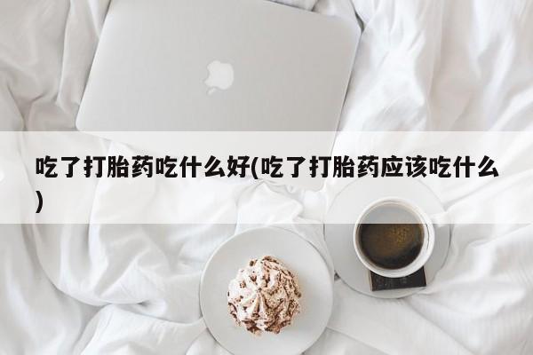 打胎药专卖微信方式吃了打胎药吃什么好(吃了打胎药应该吃什么)
