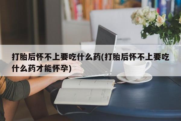 打胎药专卖微信方式打胎后怀不上要吃什么药(打胎后怀不上要吃什么药才能怀孕)