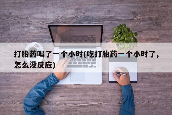 打胎药专卖微信方式打胎药喝了一个小时(吃打胎药一个小时了,怎么没反应)