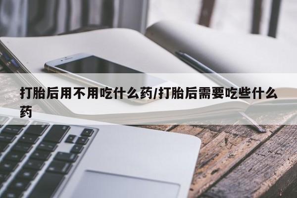 打胎药专卖微信方式打胎后用不用吃什么药/打胎后需要吃些什么药