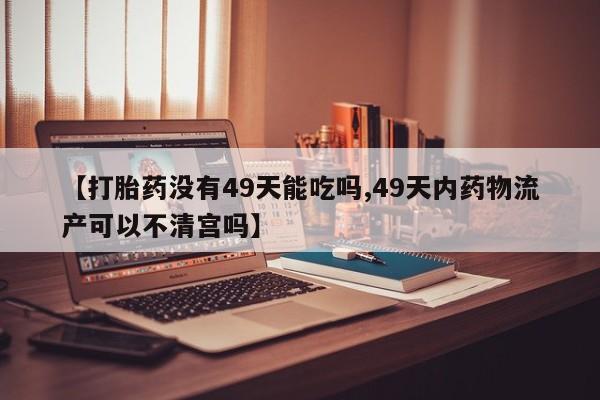 打胎药专卖微信方式【打胎药没有49天能吃吗,49天内药物流产可以不清宫吗】