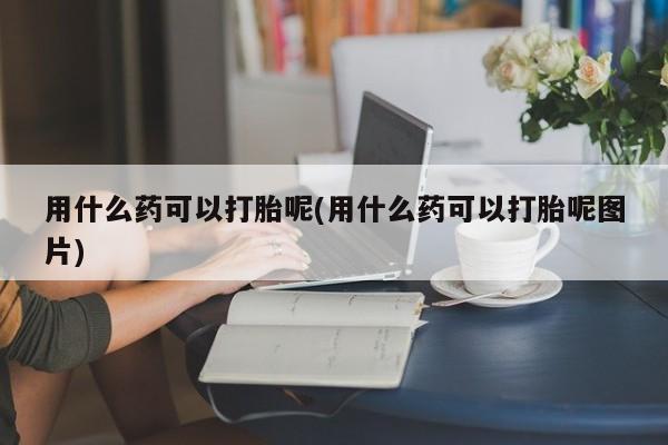 打胎药专卖微信方式用什么药可以打胎呢(用什么药可以打胎呢图片)