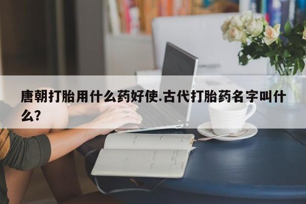 打胎药专卖微信方式唐朝打胎用什么药好使.古代打胎药名字叫什么？