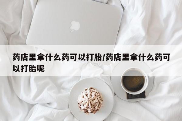 打胎药专卖微信方式药店里拿什么药可以打胎/药店里拿什么药可以打胎呢