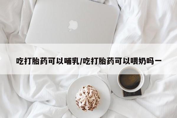 打胎药专卖微信方式吃打胎药可以哺乳/吃打胎药可以喂奶吗一