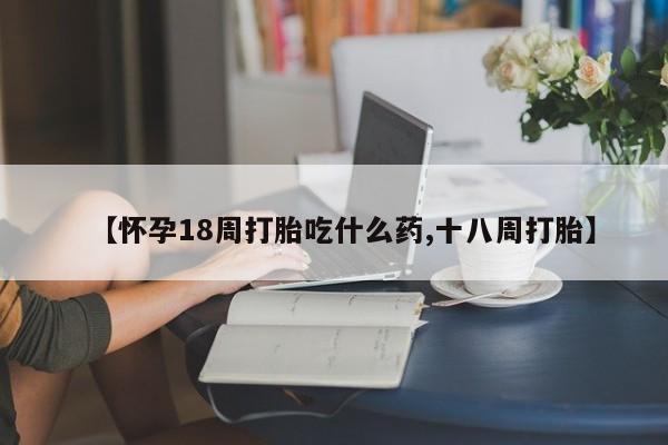 打胎药专卖微信方式【怀孕18周打胎吃什么药,十八周打胎】