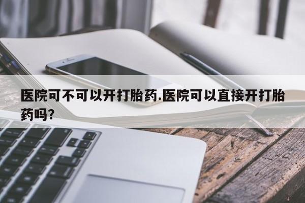 打胎药专卖微信方式医院可不可以开打胎药.医院可以直接开打胎药吗？