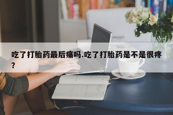 打胎药专卖微信方式吃了打胎药最后痛吗.吃了打胎药是不是很疼？