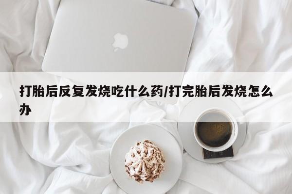 打胎药专卖微信方式打胎后反复发烧吃什么药/打完胎后发烧怎么办