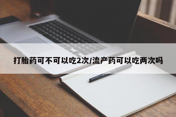打胎药专卖微信方式打胎药可不可以吃2次/流产药可以吃两次吗