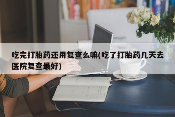 打胎药专卖微信方式吃完打胎药还用复查么嘛(吃了打胎药几天去医院复查最好)